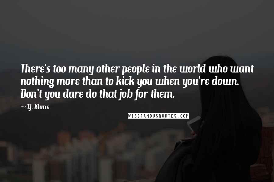 T.J. Klune Quotes: There's too many other people in the world who want nothing more than to kick you when you're down. Don't you dare do that job for them.