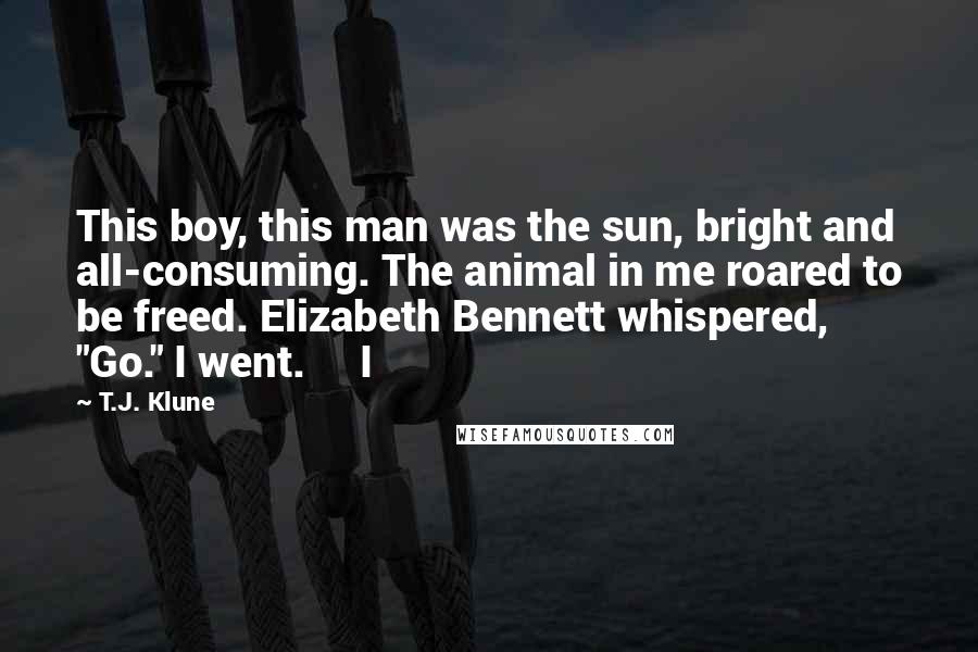 T.J. Klune Quotes: This boy, this man was the sun, bright and all-consuming. The animal in me roared to be freed. Elizabeth Bennett whispered, "Go." I went.     I