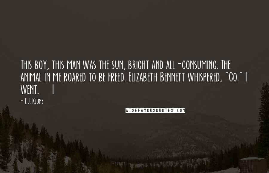 T.J. Klune Quotes: This boy, this man was the sun, bright and all-consuming. The animal in me roared to be freed. Elizabeth Bennett whispered, "Go." I went.     I