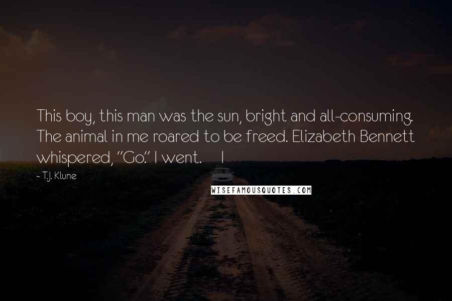 T.J. Klune Quotes: This boy, this man was the sun, bright and all-consuming. The animal in me roared to be freed. Elizabeth Bennett whispered, "Go." I went.     I