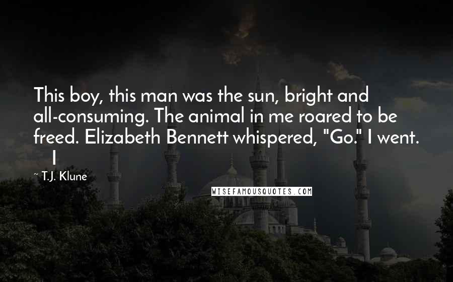 T.J. Klune Quotes: This boy, this man was the sun, bright and all-consuming. The animal in me roared to be freed. Elizabeth Bennett whispered, "Go." I went.     I