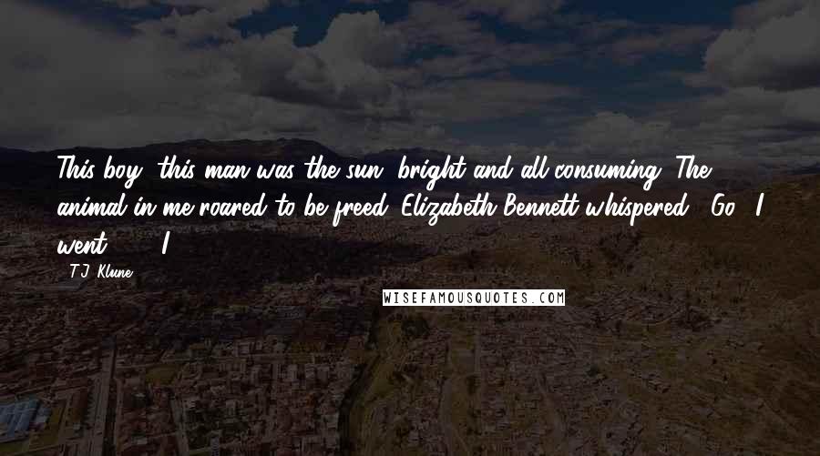 T.J. Klune Quotes: This boy, this man was the sun, bright and all-consuming. The animal in me roared to be freed. Elizabeth Bennett whispered, "Go." I went.     I