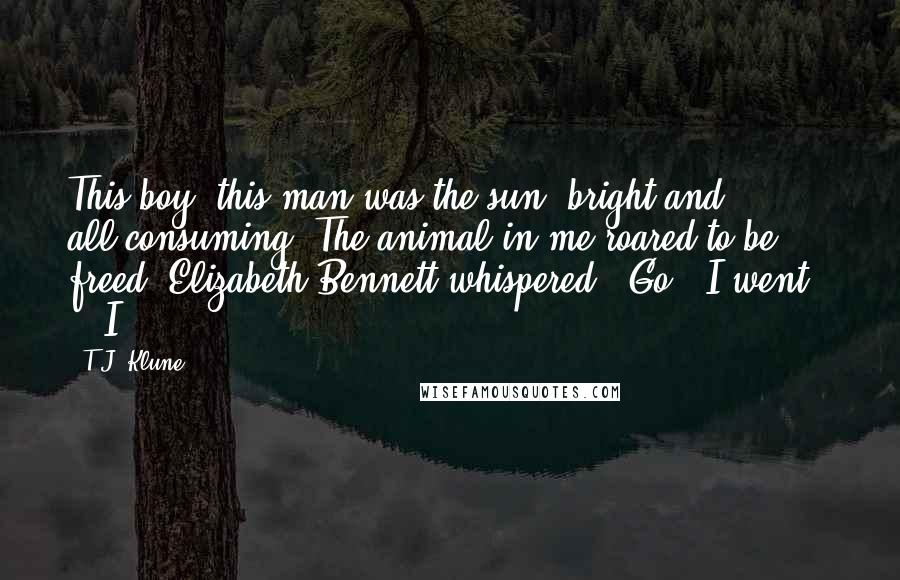 T.J. Klune Quotes: This boy, this man was the sun, bright and all-consuming. The animal in me roared to be freed. Elizabeth Bennett whispered, "Go." I went.     I