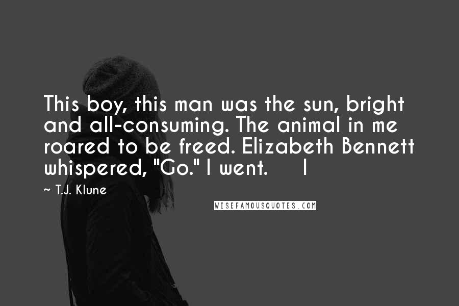 T.J. Klune Quotes: This boy, this man was the sun, bright and all-consuming. The animal in me roared to be freed. Elizabeth Bennett whispered, "Go." I went.     I