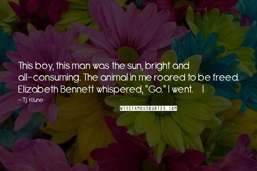 T.J. Klune Quotes: This boy, this man was the sun, bright and all-consuming. The animal in me roared to be freed. Elizabeth Bennett whispered, "Go." I went.     I