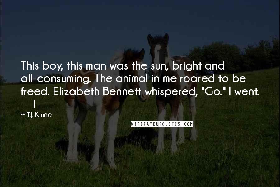 T.J. Klune Quotes: This boy, this man was the sun, bright and all-consuming. The animal in me roared to be freed. Elizabeth Bennett whispered, "Go." I went.     I