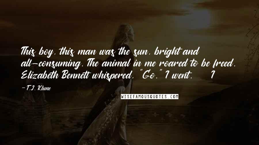 T.J. Klune Quotes: This boy, this man was the sun, bright and all-consuming. The animal in me roared to be freed. Elizabeth Bennett whispered, "Go." I went.     I