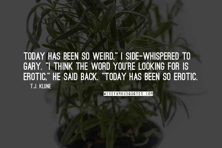 T.J. Klune Quotes: Today has been so weird," I side-whispered to Gary. "I think the word you're looking for is erotic," he said back. "Today has been so erotic.