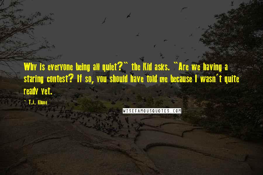 T.J. Klune Quotes: Why is everyone being all quiet?" the Kid asks. "Are we having a staring contest? If so, you should have told me because I wasn't quite ready yet.