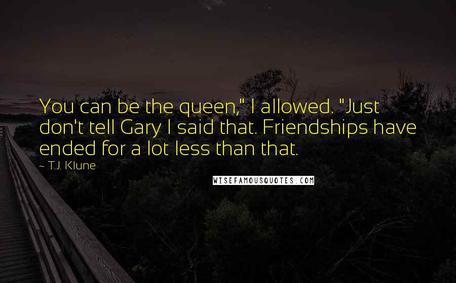 T.J. Klune Quotes: You can be the queen," I allowed. "Just don't tell Gary I said that. Friendships have ended for a lot less than that.