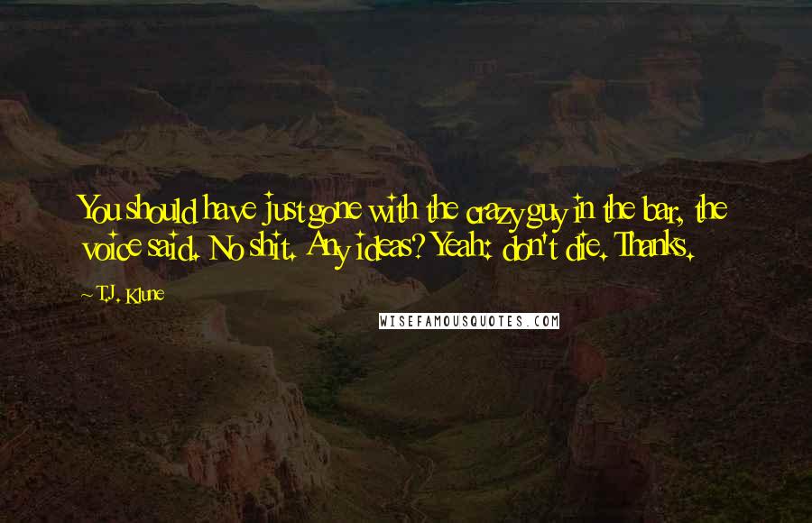 T.J. Klune Quotes: You should have just gone with the crazy guy in the bar, the voice said. No shit. Any ideas? Yeah: don't die. Thanks.