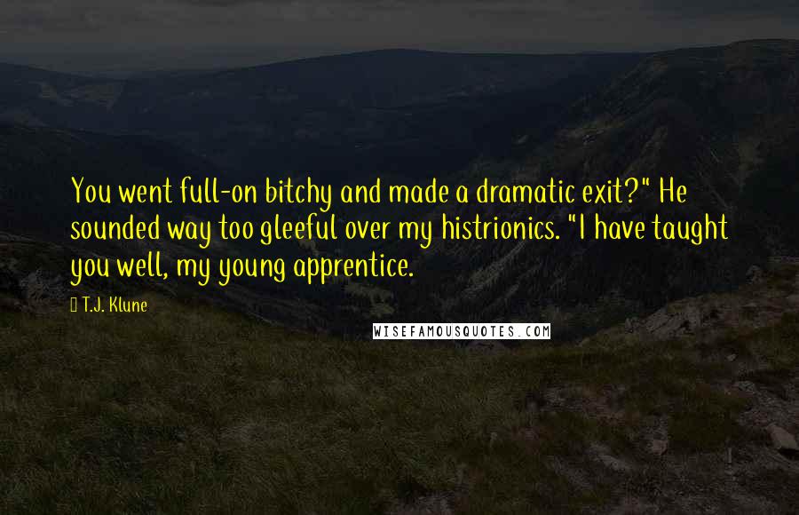 T.J. Klune Quotes: You went full-on bitchy and made a dramatic exit?" He sounded way too gleeful over my histrionics. "I have taught you well, my young apprentice.