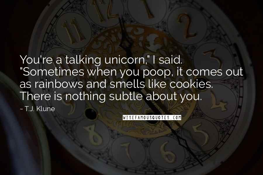 T.J. Klune Quotes: You're a talking unicorn," I said. "Sometimes when you poop, it comes out as rainbows and smells like cookies. There is nothing subtle about you.