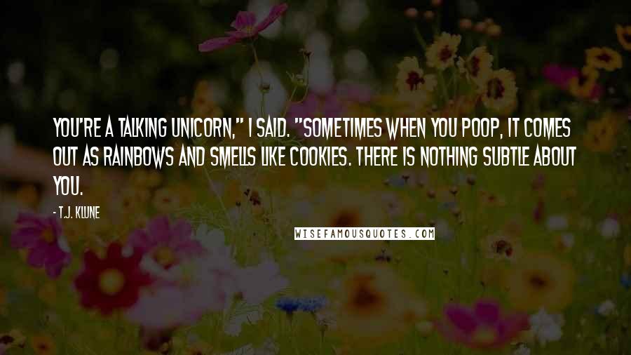 T.J. Klune Quotes: You're a talking unicorn," I said. "Sometimes when you poop, it comes out as rainbows and smells like cookies. There is nothing subtle about you.