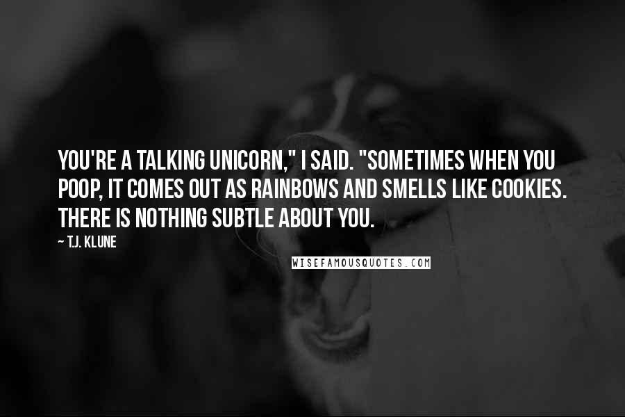 T.J. Klune Quotes: You're a talking unicorn," I said. "Sometimes when you poop, it comes out as rainbows and smells like cookies. There is nothing subtle about you.