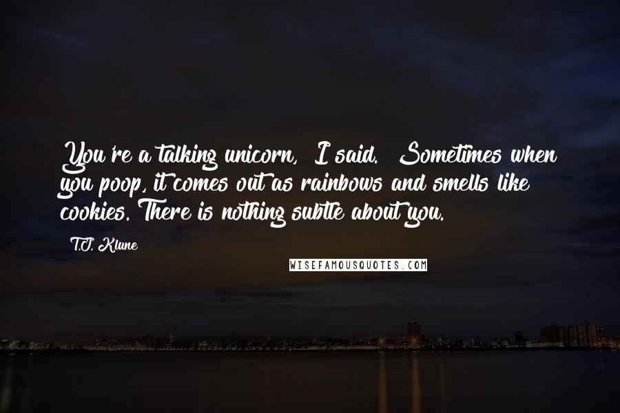 T.J. Klune Quotes: You're a talking unicorn," I said. "Sometimes when you poop, it comes out as rainbows and smells like cookies. There is nothing subtle about you.