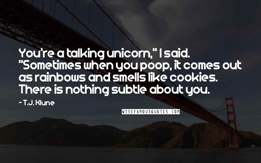 T.J. Klune Quotes: You're a talking unicorn," I said. "Sometimes when you poop, it comes out as rainbows and smells like cookies. There is nothing subtle about you.