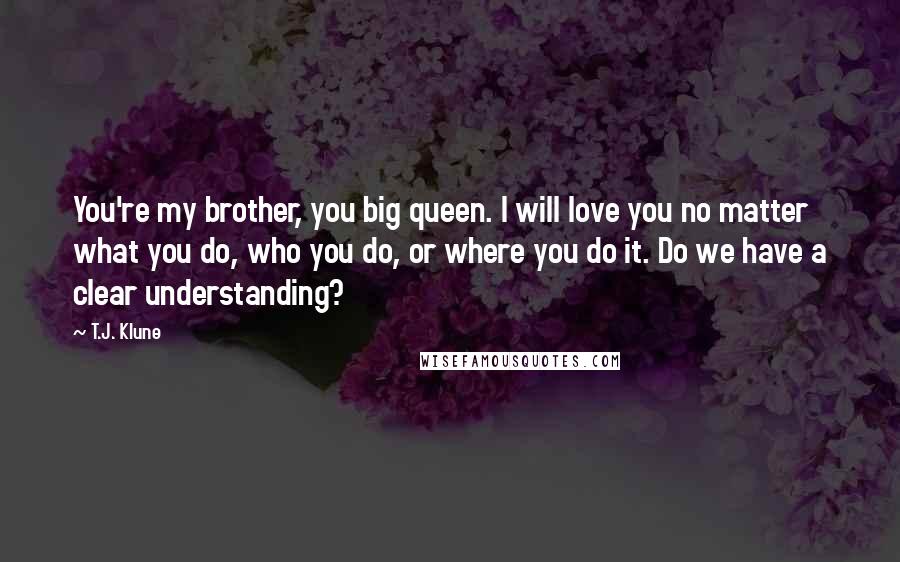 T.J. Klune Quotes: You're my brother, you big queen. I will love you no matter what you do, who you do, or where you do it. Do we have a clear understanding?