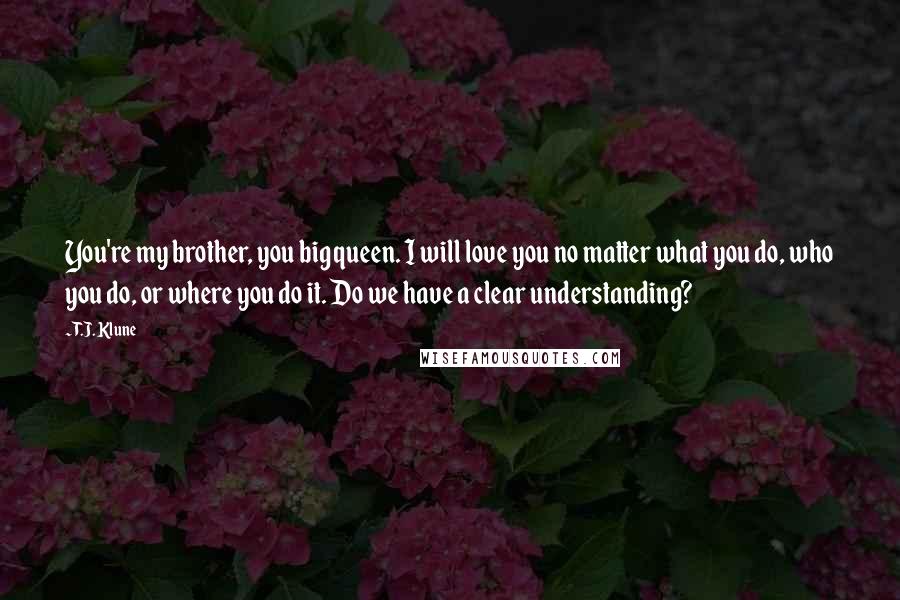 T.J. Klune Quotes: You're my brother, you big queen. I will love you no matter what you do, who you do, or where you do it. Do we have a clear understanding?