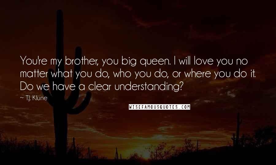 T.J. Klune Quotes: You're my brother, you big queen. I will love you no matter what you do, who you do, or where you do it. Do we have a clear understanding?