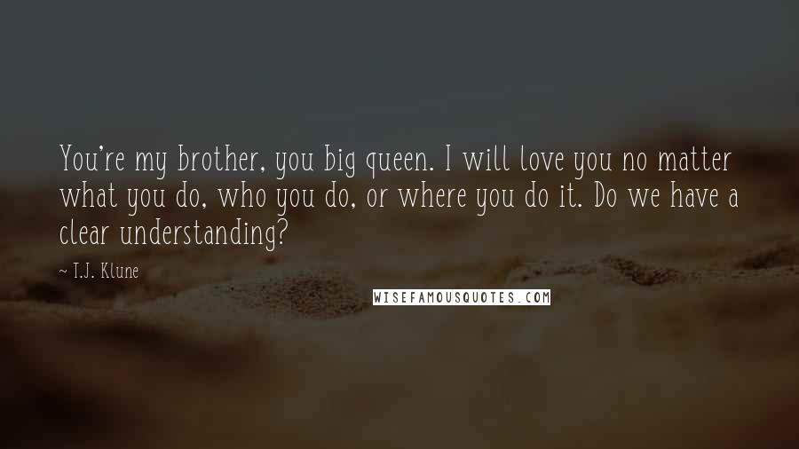 T.J. Klune Quotes: You're my brother, you big queen. I will love you no matter what you do, who you do, or where you do it. Do we have a clear understanding?