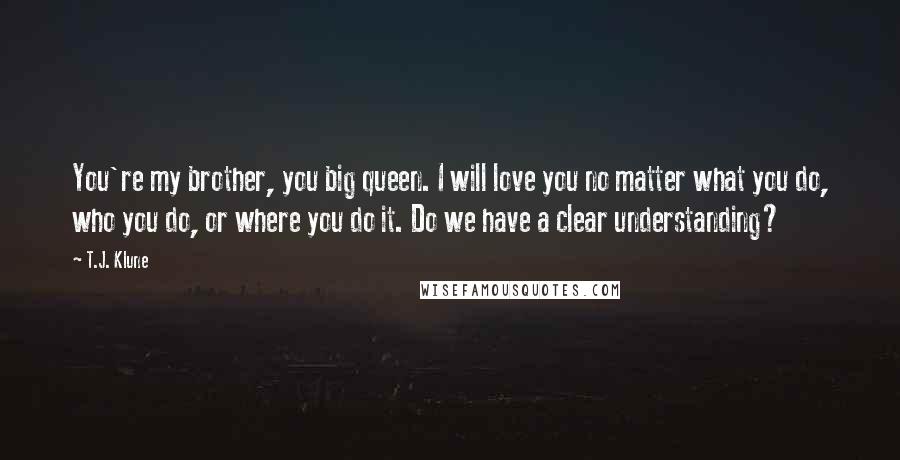 T.J. Klune Quotes: You're my brother, you big queen. I will love you no matter what you do, who you do, or where you do it. Do we have a clear understanding?