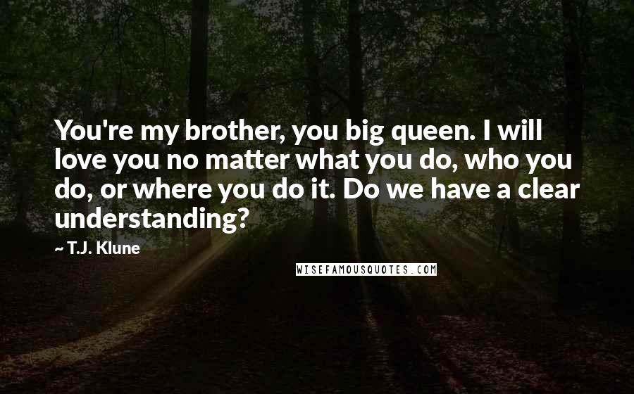 T.J. Klune Quotes: You're my brother, you big queen. I will love you no matter what you do, who you do, or where you do it. Do we have a clear understanding?