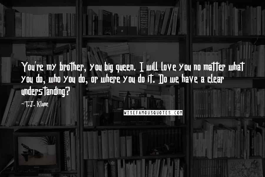 T.J. Klune Quotes: You're my brother, you big queen. I will love you no matter what you do, who you do, or where you do it. Do we have a clear understanding?