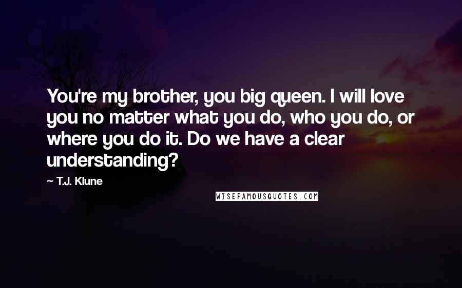 T.J. Klune Quotes: You're my brother, you big queen. I will love you no matter what you do, who you do, or where you do it. Do we have a clear understanding?