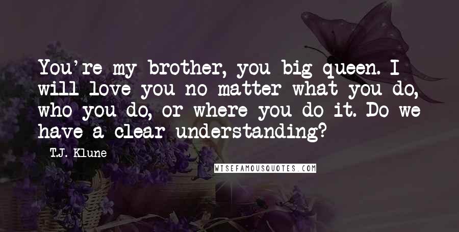 T.J. Klune Quotes: You're my brother, you big queen. I will love you no matter what you do, who you do, or where you do it. Do we have a clear understanding?