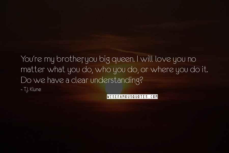 T.J. Klune Quotes: You're my brother, you big queen. I will love you no matter what you do, who you do, or where you do it. Do we have a clear understanding?