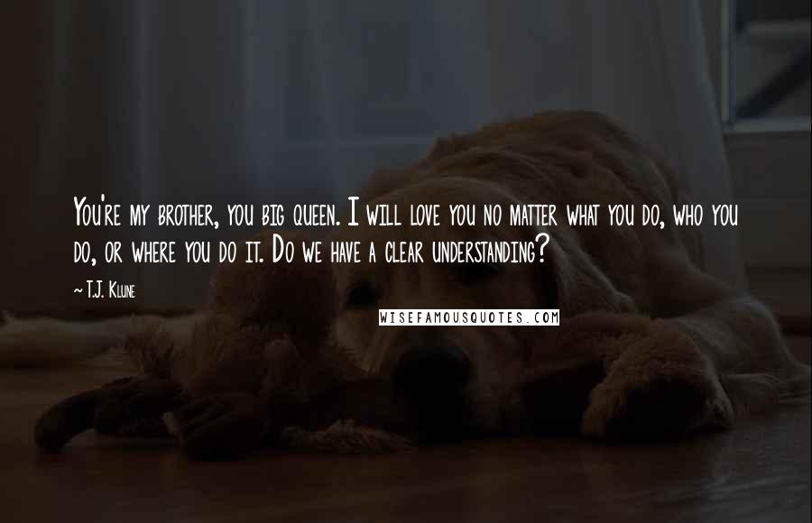 T.J. Klune Quotes: You're my brother, you big queen. I will love you no matter what you do, who you do, or where you do it. Do we have a clear understanding?
