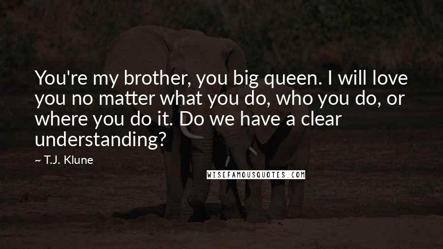 T.J. Klune Quotes: You're my brother, you big queen. I will love you no matter what you do, who you do, or where you do it. Do we have a clear understanding?