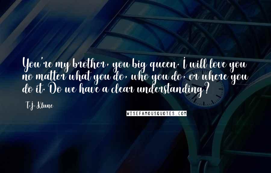 T.J. Klune Quotes: You're my brother, you big queen. I will love you no matter what you do, who you do, or where you do it. Do we have a clear understanding?