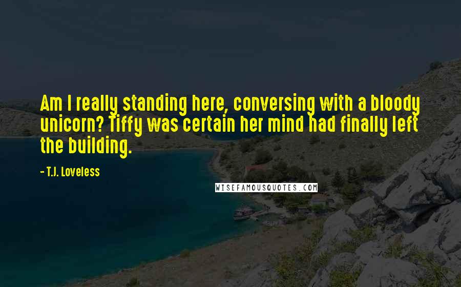 T.J. Loveless Quotes: Am I really standing here, conversing with a bloody unicorn? Tiffy was certain her mind had finally left the building.