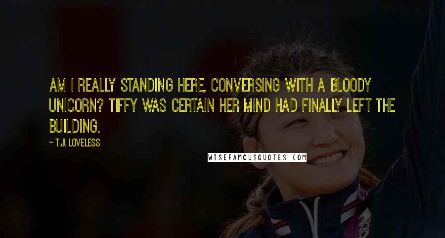 T.J. Loveless Quotes: Am I really standing here, conversing with a bloody unicorn? Tiffy was certain her mind had finally left the building.