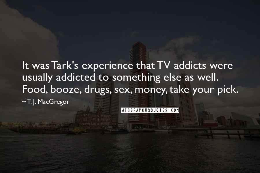 T. J. MacGregor Quotes: It was Tark's experience that TV addicts were usually addicted to something else as well. Food, booze, drugs, sex, money, take your pick.