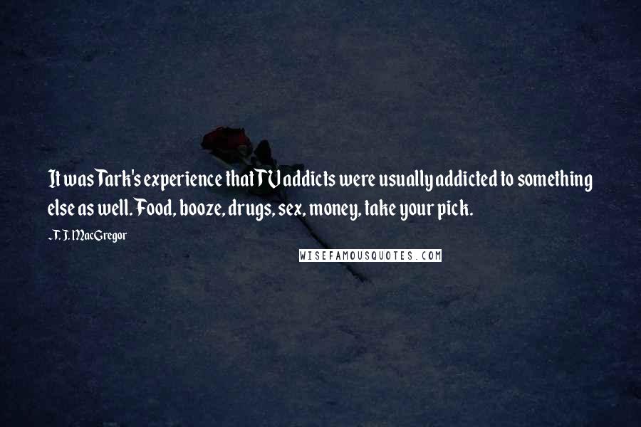 T. J. MacGregor Quotes: It was Tark's experience that TV addicts were usually addicted to something else as well. Food, booze, drugs, sex, money, take your pick.