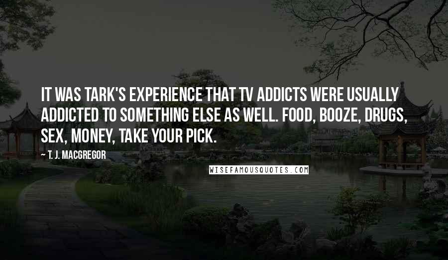 T. J. MacGregor Quotes: It was Tark's experience that TV addicts were usually addicted to something else as well. Food, booze, drugs, sex, money, take your pick.