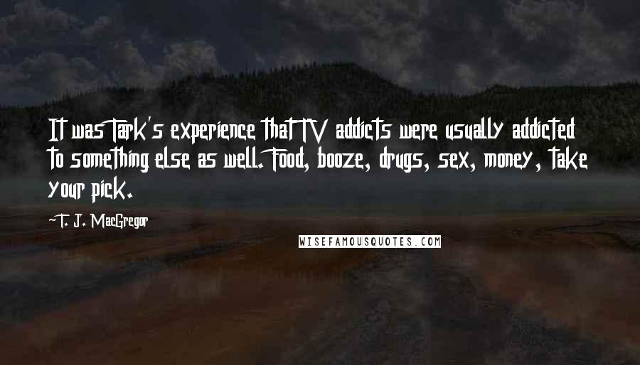 T. J. MacGregor Quotes: It was Tark's experience that TV addicts were usually addicted to something else as well. Food, booze, drugs, sex, money, take your pick.