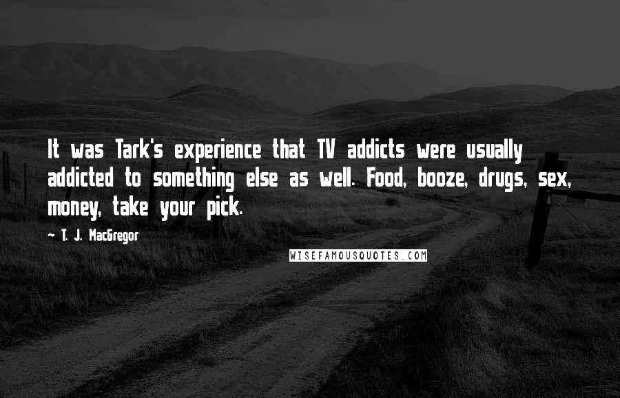 T. J. MacGregor Quotes: It was Tark's experience that TV addicts were usually addicted to something else as well. Food, booze, drugs, sex, money, take your pick.