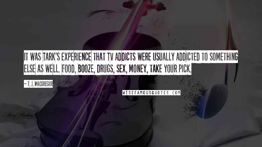 T. J. MacGregor Quotes: It was Tark's experience that TV addicts were usually addicted to something else as well. Food, booze, drugs, sex, money, take your pick.