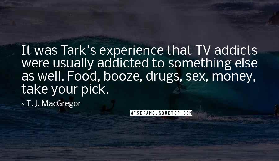 T. J. MacGregor Quotes: It was Tark's experience that TV addicts were usually addicted to something else as well. Food, booze, drugs, sex, money, take your pick.