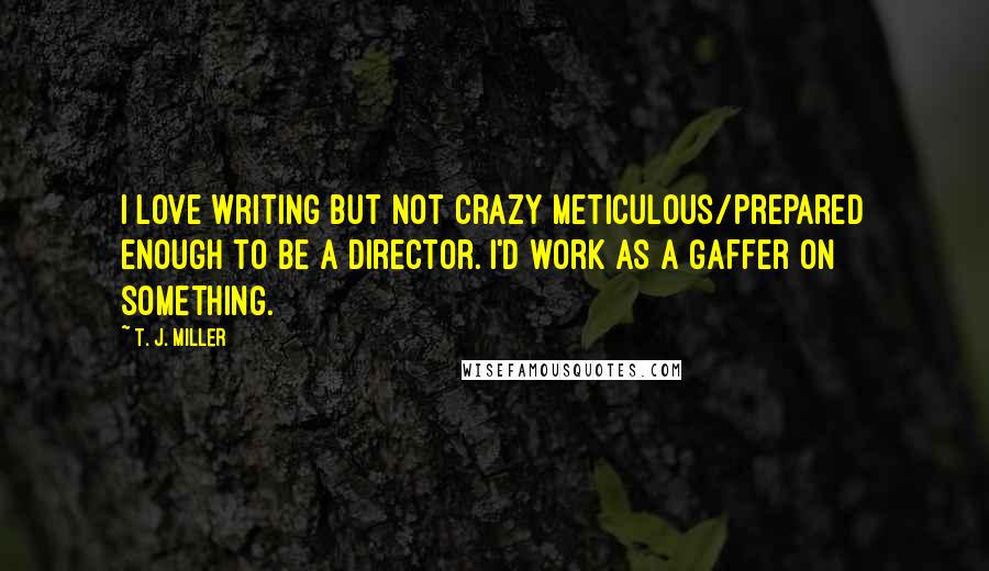 T. J. Miller Quotes: I love writing but not crazy meticulous/prepared enough to be a director. I'd work as a gaffer on something.