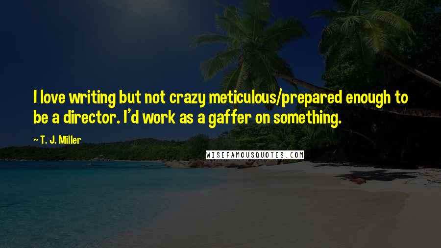 T. J. Miller Quotes: I love writing but not crazy meticulous/prepared enough to be a director. I'd work as a gaffer on something.