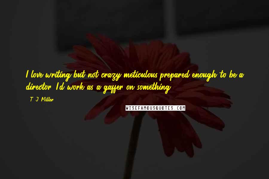 T. J. Miller Quotes: I love writing but not crazy meticulous/prepared enough to be a director. I'd work as a gaffer on something.
