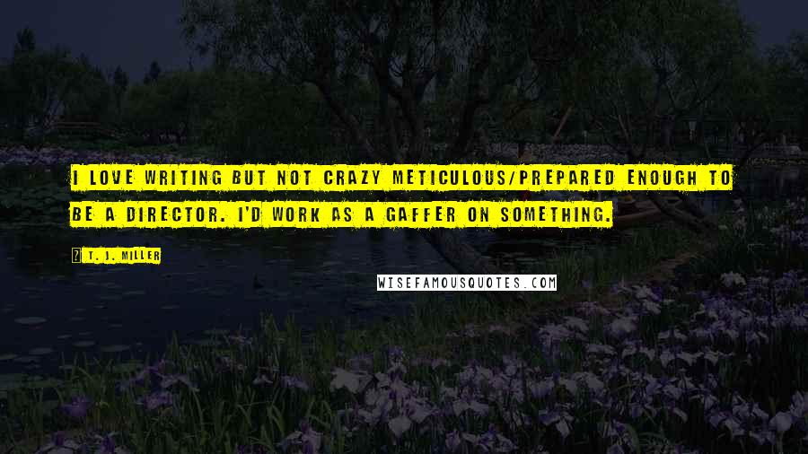 T. J. Miller Quotes: I love writing but not crazy meticulous/prepared enough to be a director. I'd work as a gaffer on something.