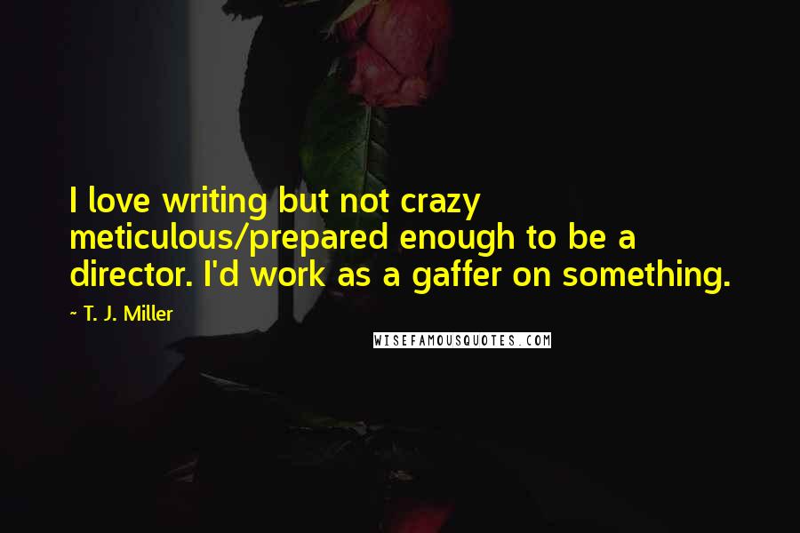 T. J. Miller Quotes: I love writing but not crazy meticulous/prepared enough to be a director. I'd work as a gaffer on something.
