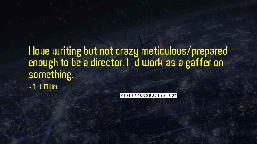 T. J. Miller Quotes: I love writing but not crazy meticulous/prepared enough to be a director. I'd work as a gaffer on something.