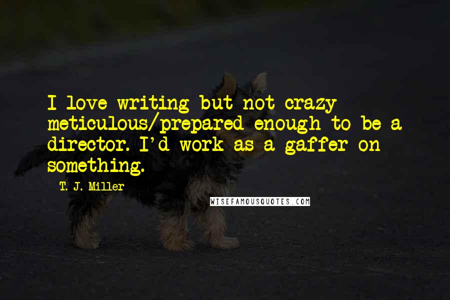 T. J. Miller Quotes: I love writing but not crazy meticulous/prepared enough to be a director. I'd work as a gaffer on something.